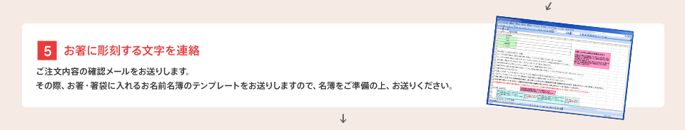 [5] お箸に彫刻する文字を連絡 : ご注文内容の確認メールをお送りします。その際、お箸・箸袋に入れるお名前名簿のテンプレートをお送りしますので、名簿をご準備の上、お送りください。