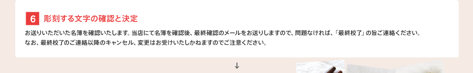 [6] 彫刻する文字の確認と決定 : お送りいただいた名簿を確認いたします。当店にて名簿を確認後、最終確認のメールをお送りしますので、問題なければ、「最終校了」の旨ご連絡ください。なお、最終校了のご連絡以降のキャンセル、変更はお受けいたしかねますのでご注意ください。