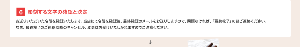 [6] 彫刻する文字の確認と決定 : お送りいただいた名簿を確認いたします。当店にて名簿を確認後、最終確認のメールをお送りしますので、問題なければ、「最終校了」の旨ご連絡ください。なお、最終校了のご連絡以降のキャンセル、変更はお受けいたしかねますのでご注意ください。