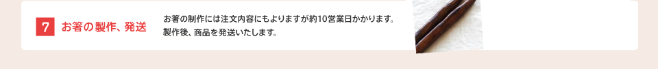 [7] お箸の製作、発送 : お箸の製作には注文内容にもよりますが約10営業日かかります。製作後、商品を発送いたします。