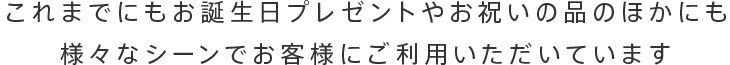 これまでにもお誕生日プレゼントやお祝いの品のほかにも様々なシーンでお客様にご利用いただいています