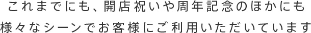 これまでにも、開店祝いや周年記念のほかにも様々なシーンでお客様にご利用いただいています