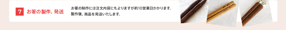 [7] お箸の製作、発送 : お箸の製作には注文内容にもよりますが約10営業日かかります。製作後、商品を発送いたします。