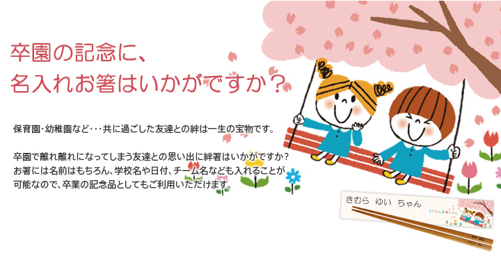 卒園の記念に、名入れお箸はいかがですか？保育園・幼稚園など・・・共に過ごした友達との絆は一生の宝物です。卒園で離れ離れになってしまう友達との思い出に絆箸はいかがですか？お箸には名前はもちろん、学校名や日付、チーム名なども入れることが可能なので、卒業の記念品としてもご利用いただけます。