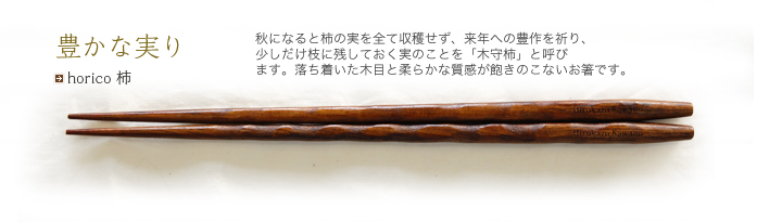 horico 柿 秋になると柿の実を全て収穫せず、来年への豊作を祈り、少しだけ枝に残しておく実のことを「木守柿」と呼びます。落ち着いた木目と柔らかな質感が飽きのこないお箸です。